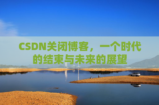 CSDN关闭博客，一个时代的结束与未来的展望